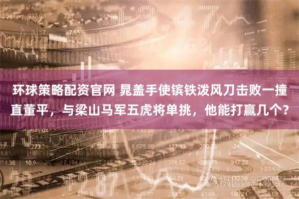 环球策略配资官网 晁盖手使镔铁泼风刀击败一撞直董平，与梁山马军五虎将单挑，他能打赢几个？