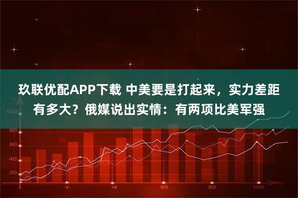 玖联优配APP下载 中美要是打起来，实力差距有多大？俄媒说出实情：有两项比美军强