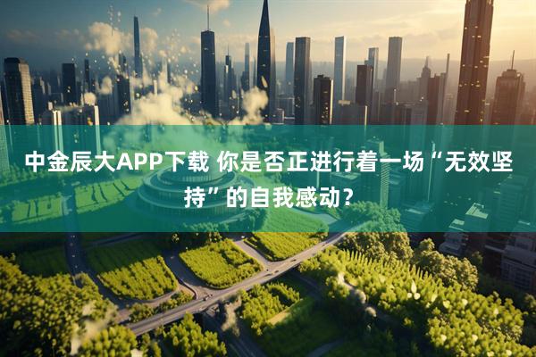 中金辰大APP下载 你是否正进行着一场“无效坚持”的自我感动？
