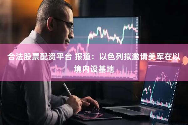 合法股票配资平台 报道：以色列拟邀请美军在以境内设基地