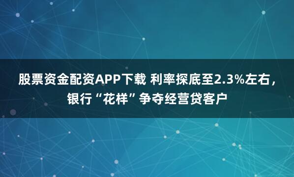 股票资金配资APP下载 利率探底至2.3%左右，银行“花样”争夺经营贷客户