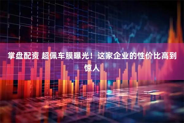 掌盘配资 超佩车膜曝光！这家企业的性价比高到惊人