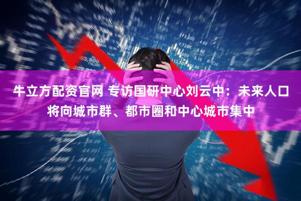 牛立方配资官网 专访国研中心刘云中：未来人口将向城市群、都市圈和中心城市集中