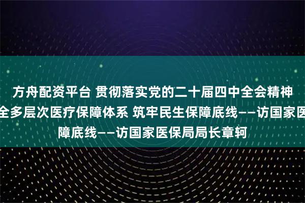 方舟配资平台 贯彻落实党的二十届四中全会精神权威访谈｜健全多层次医疗保障体系 筑牢民生保障底线——访国家医保局局长章轲