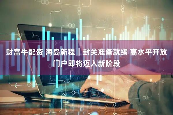 财富牛配资 海岛新程｜封关准备就绪 高水平开放门户即将迈入新阶段