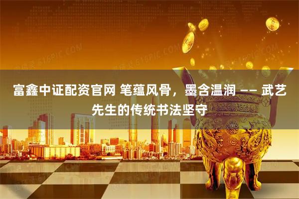 富鑫中证配资官网 笔蕴风骨，墨含温润 —— 武艺先生的传统书法坚守