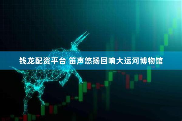 钱龙配资平台 笛声悠扬回响大运河博物馆