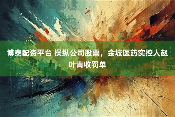 博泰配资平台 操纵公司股票，金城医药实控人赵叶青收罚单