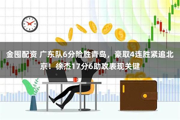金囤配资 广东队6分险胜青岛，豪取4连胜紧追北京！徐杰17分6助攻表现关键