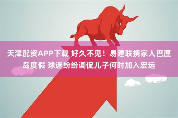 天津配资APP下载 好久不见！易建联携家人巴厘岛度假 球迷纷纷调侃儿子何时加入宏远