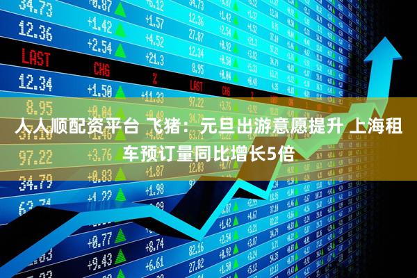 人人顺配资平台 飞猪：元旦出游意愿提升 上海租车预订量同比增长5倍