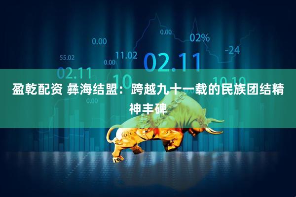 盈乾配资 彝海结盟：跨越九十一载的民族团结精神丰碑