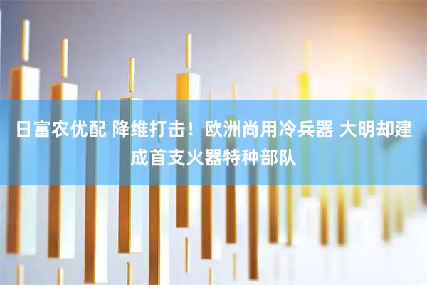 日富农优配 降维打击！欧洲尚用冷兵器 大明却建成首支火器特种部队