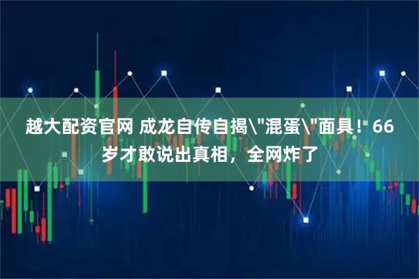 越大配资官网 成龙自传自揭＂混蛋＂面具！66岁才敢说出真相，全网炸了