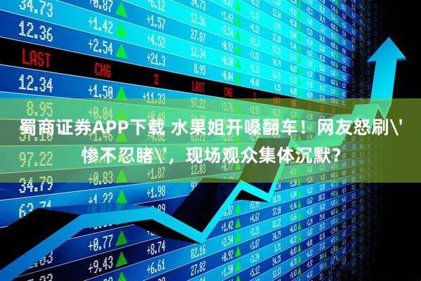 蜀商证券APP下载 水果姐开嗓翻车！网友怒刷'惨不忍睹'，现场观众集体沉默？