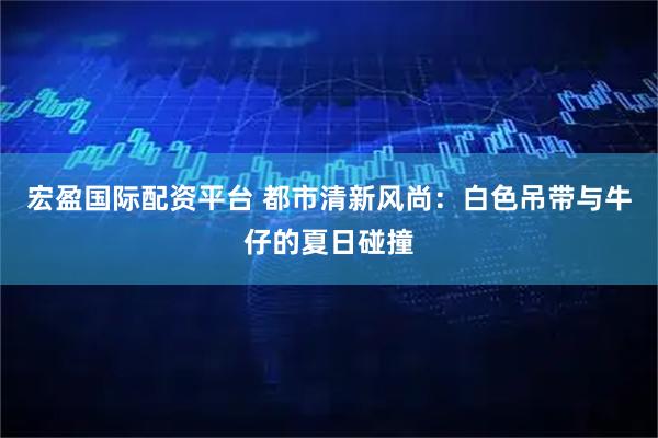 宏盈国际配资平台 都市清新风尚：白色吊带与牛仔的夏日碰撞