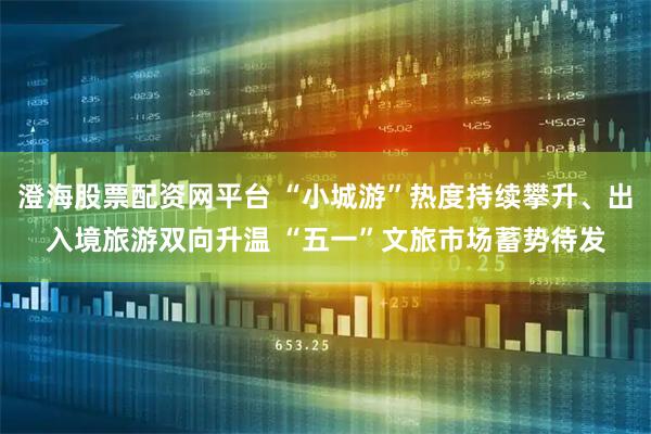 澄海股票配资网平台 “小城游”热度持续攀升、出入境旅游双向升温 “五一”文旅市场蓄势待发