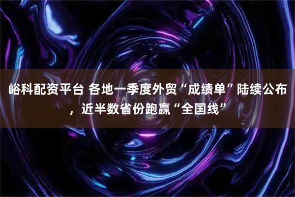 峪科配资平台 各地一季度外贸“成绩单”陆续公布，近半数省份跑赢“全国线”