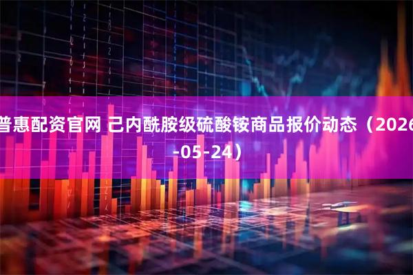 普惠配资官网 己内酰胺级硫酸铵商品报价动态（2026-05-24）
