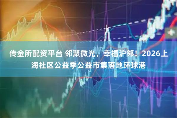 传金所配资平台 邻聚微光，幸福沪邻！2026上海社区公益季公益市集落地环球港